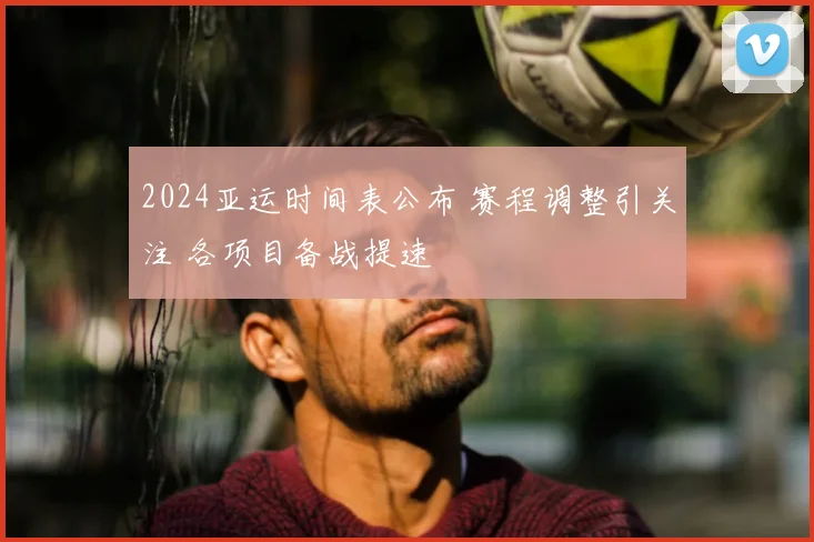 2024亚运时间表公布 赛程调整引关注 各项目备战提速