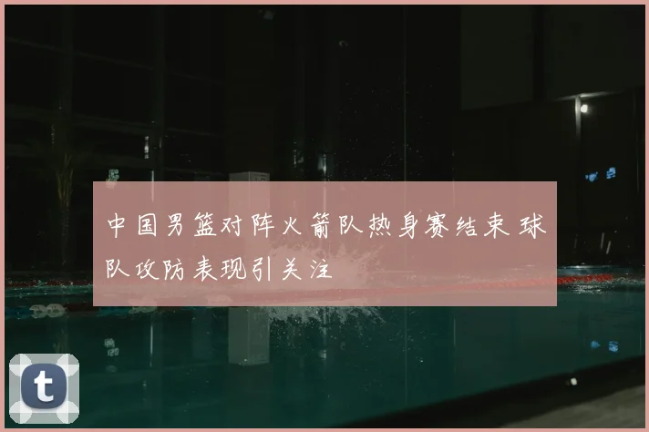 中国男篮对阵火箭队热身赛结束 球队攻防表现引关注