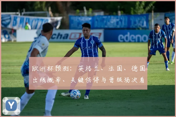 欧洲杯预测：英格兰、法国、德国出线概率、关键伤停与晋级场次看点