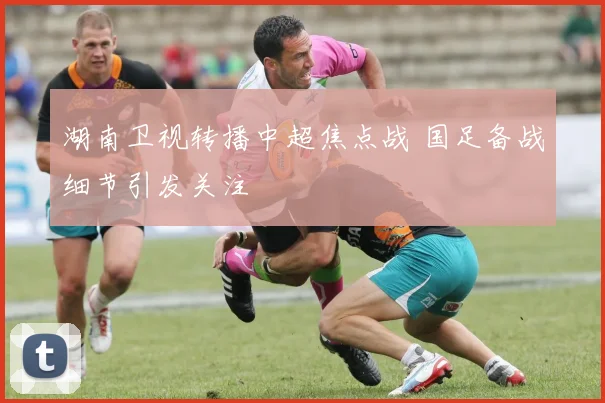 湖南卫视转播中超焦点战 国足备战细节引发关注