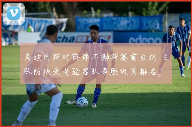 乌迪内斯对阵那不勒斯赛前分析 主队防线受考验客队争胜巩固排名
