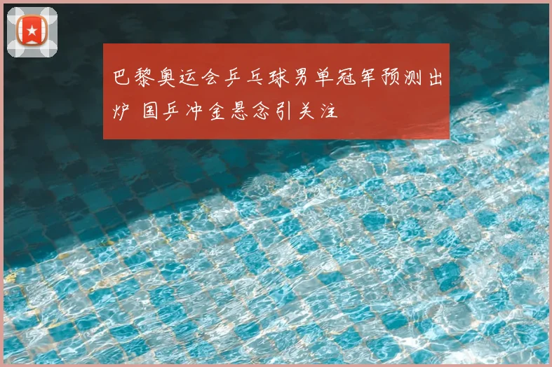 巴黎奥运会乒乓球男单冠军预测出炉 国乒冲金悬念引关注