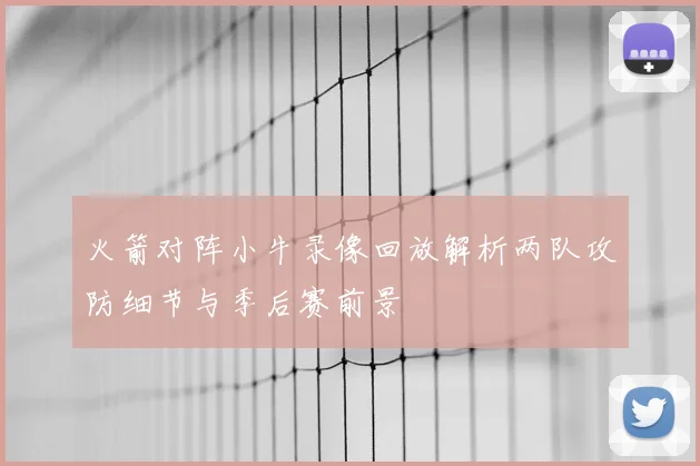 火箭对阵小牛录像回放解析两队攻防细节与季后赛前景