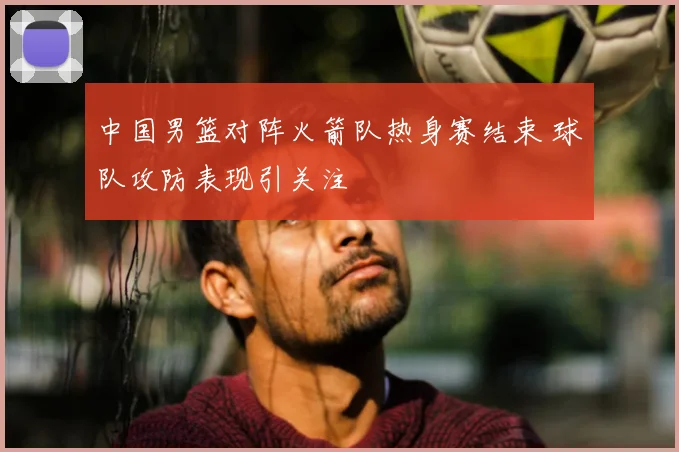 中国男篮对阵火箭队热身赛结束 球队攻防表现引关注