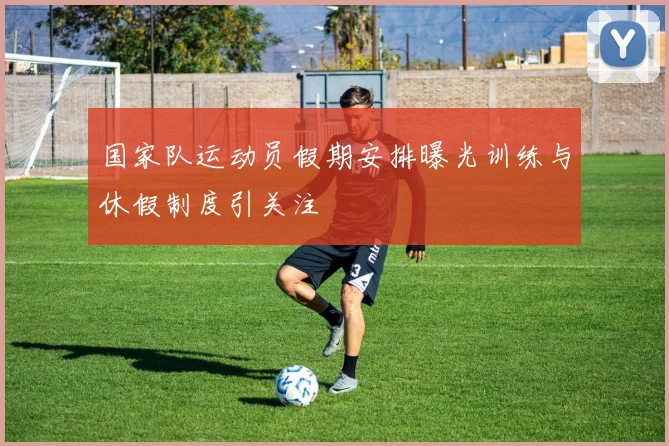 国家队运动员假期安排曝光训练与休假制度引关注