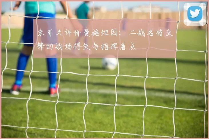 朱可夫评价曼施坦因:二战名将交锋的战场得失与指挥看点