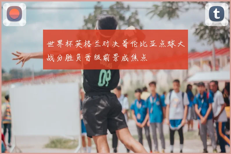 世界杯英格兰对决哥伦比亚点球大战分胜负晋级前景成焦点