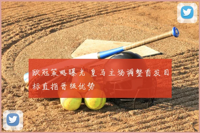 欧冠策略曝光 皇马主场调整首发目标直指晋级优势