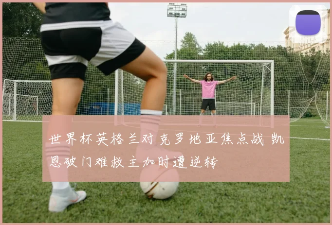 世界杯英格兰对克罗地亚焦点战 凯恩破门难救主加时遭逆转