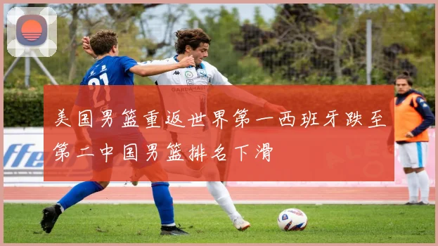 美国男篮重返世界第一西班牙跌至第二中国男篮排名下滑