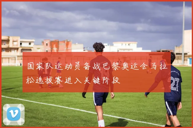 国家队运动员备战巴黎奥运会马拉松选拔赛进入关键阶段
