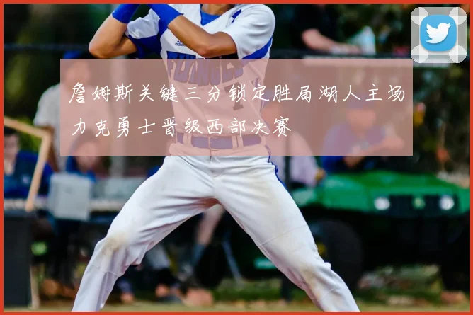 詹姆斯关键三分锁定胜局湖人主场力克勇士晋级西部决赛