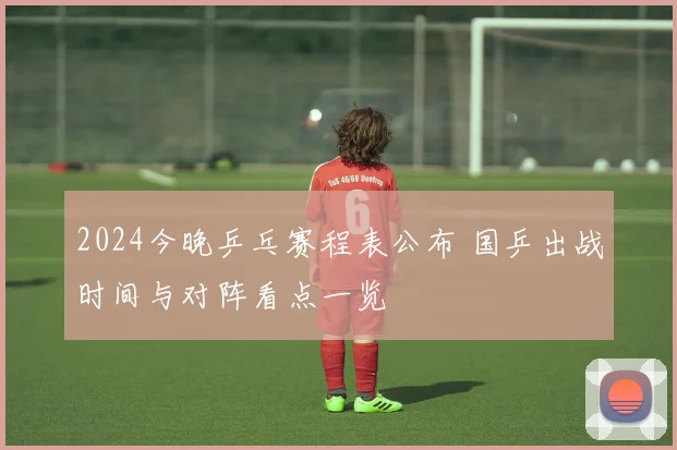 2024今晚乒乓赛程表公布 国乒出战时间与对阵看点一览