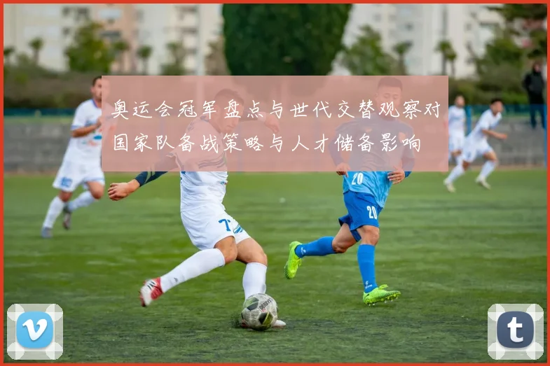 奥运会冠军盘点与世代交替观察对国家队备战策略与人才储备影响