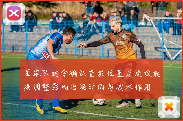 国家队达令确认首发位置后进攻轮换调整影响出场时间与战术作用