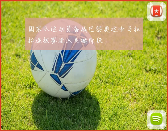 国家队运动员备战巴黎奥运会马拉松选拔赛进入关键阶段