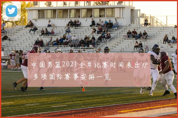 中国男篮2021全年比赛时间表出炉 多项国际赛事安排一览