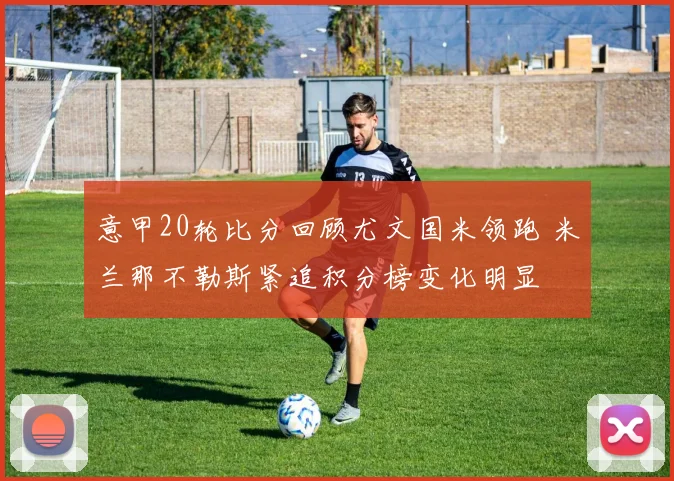 意甲20轮比分回顾尤文国米领跑 米兰那不勒斯紧追积分榜变化明显