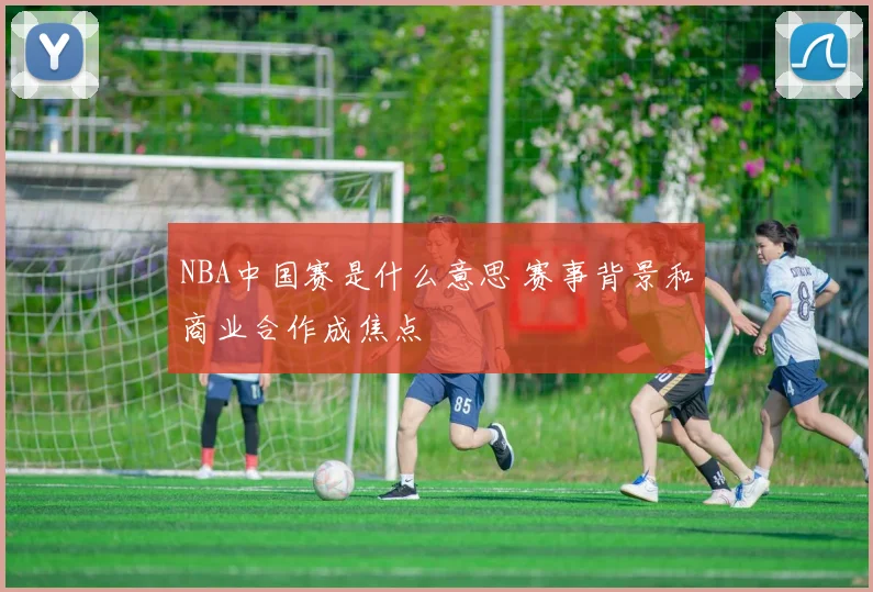 NBA中国赛是什么意思 赛事背景和商业合作成焦点