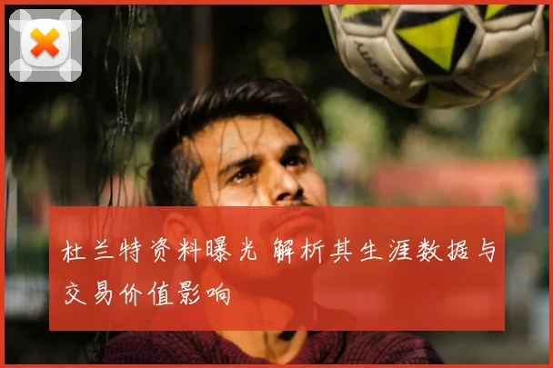 杜兰特资料曝光 解析其生涯数据与交易价值影响