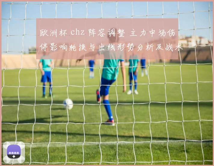 欧洲杯 chz 阵容调整 主力中场伤停影响轮换与出线形势分析及战术部署