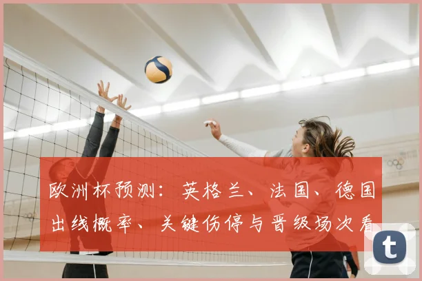 欧洲杯预测：英格兰、法国、德国出线概率、关键伤停与晋级场次看点