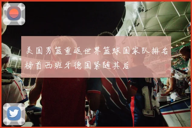 美国男篮重返世界篮球国家队排名榜首西班牙德国紧随其后