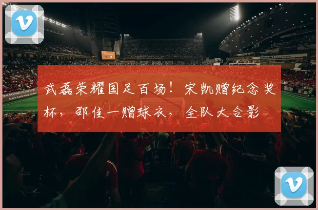 武磊荣耀国足百场!宋凯赠纪念奖杯,邵佳一赠球衣,全队大合影