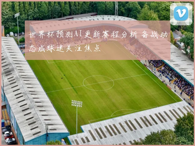 世界杯预测AI更新赛程分析 备战动态成球迷关注焦点