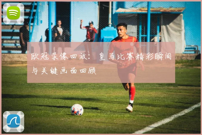欧冠录像回放:皇马比赛精彩瞬间与关键画面回顾