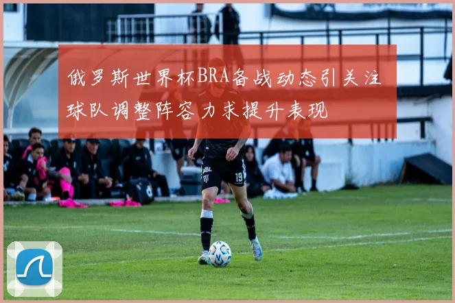 俄罗斯世界杯BRA备战动态引关注 球队调整阵容力求提升表现