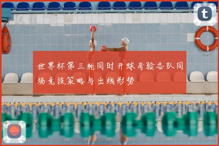 世界杯第三轮同时开球考验各队同场竞技策略与出线形势