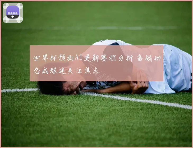 世界杯预测AI更新赛程分析 备战动态成球迷关注焦点